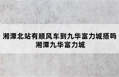 湘潭北站有顺风车到九华富力城搭吗 湘潭九华富力城